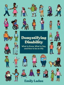 Demystifying Disability: What to Know, What to Say, and How to be an Ally 
Authored by Emily Ladau